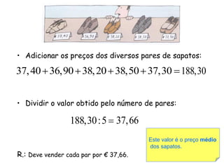 • Adicionar os preços dos diversos pares de sapatos:

37, 40  36,90  38, 20  38,50  37,30  188,30


• Dividir o valor obtido pelo número de pares:

                 188,30 : 5  37,66
                                        Este valor é o preço médio
                                        dos sapatos.
R.: Deve vender cada par por € 37,66.
 