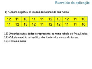 1) A Joana registou as idades dos alunos da sua turma:

  12     11    10     11     11     12     13     12     11    10
  11     12    13     12     11     12     12     11     11    10

1.1) Organiza estes dados e representa-os numa tabela de frequências.
1.2) Calcula a média aritmética das idades dos alunos da turma.
1.3) Indica a moda.
 