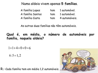 Numa aldeia vivem apenas 5 famílias.
                A família Lopes       tem       1 automóvel.
                A família Santos      tem       1 automóvel.
                A família Costa       tem       4 automóveis.

                As outras duas famílias não têm automóveis.


    Qual é, em média, o número de automóveis por
    família, naquela aldeia?

     11 4  0  0  6

      6 :5  1, 2


R.: Cada família tem em média 1,2 automóveis.
 