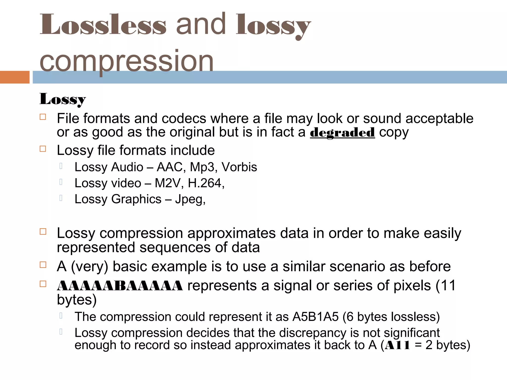 Lossless and lossy
compression
Lossy
 File formats and codecs where a file may look or sound acceptable
or as good as the original but is in fact a degraded copy
 Lossy file formats include
 Lossy Audio – AAC, Mp3, Vorbis
 Lossy video – M2V, H.264,
 Lossy Graphics – Jpeg,
 Lossy compression approximates data in order to make easily
represented sequences of data
 A (very) basic example is to use a similar scenario as before
 AAAAABAAAAA represents a signal or series of pixels (11
bytes)
 The compression could represent it as A5B1A5 (6 bytes lossless)
 Lossy compression decides that the discrepancy is not significant
enough to record so instead approximates it back to A (A11 = 2 bytes)
 
