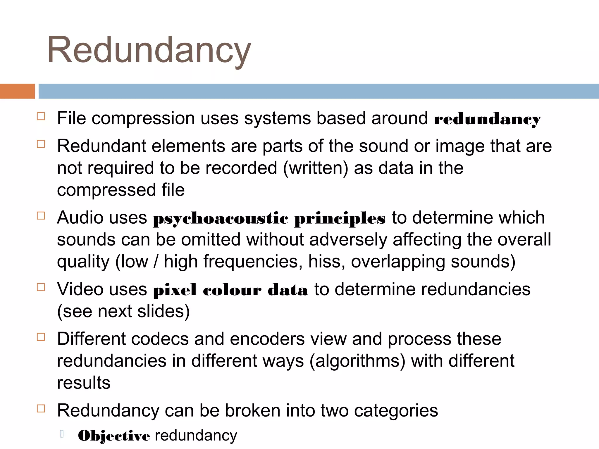 Redundancy
 File compression uses systems based around redundancy
 Redundant elements are parts of the sound or image that are
not required to be recorded (written) as data in the
compressed file
 Audio uses psychoacoustic principles to determine which
sounds can be omitted without adversely affecting the overall
quality (low / high frequencies, hiss, overlapping sounds)
 Video uses pixel colour data to determine redundancies
(see next slides)
 Different codecs and encoders view and process these
redundancies in different ways (algorithms) with different
results
 Redundancy can be broken into two categories
 Objective redundancy
 