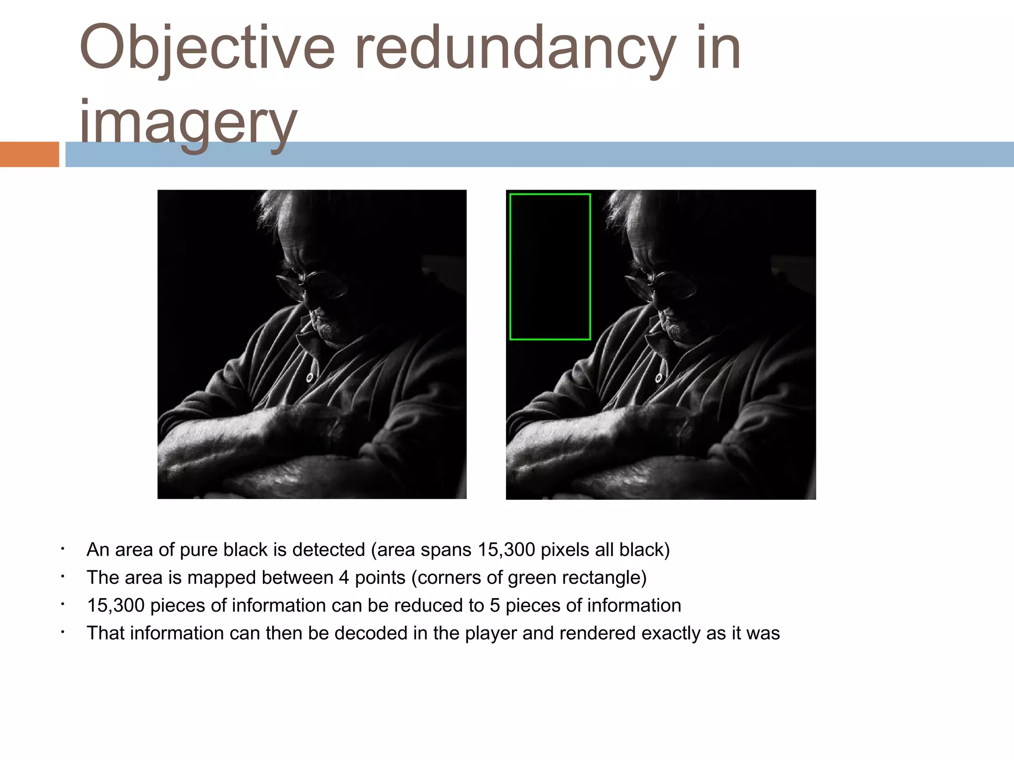 Objective redundancy in
imagery
• An area of pure black is detected (area spans 15,300 pixels all black)
• The area is mapped between 4 points (corners of green rectangle)
• 15,300 pieces of information can be reduced to 5 pieces of information
• That information can then be decoded in the player and rendered exactly as it was
 