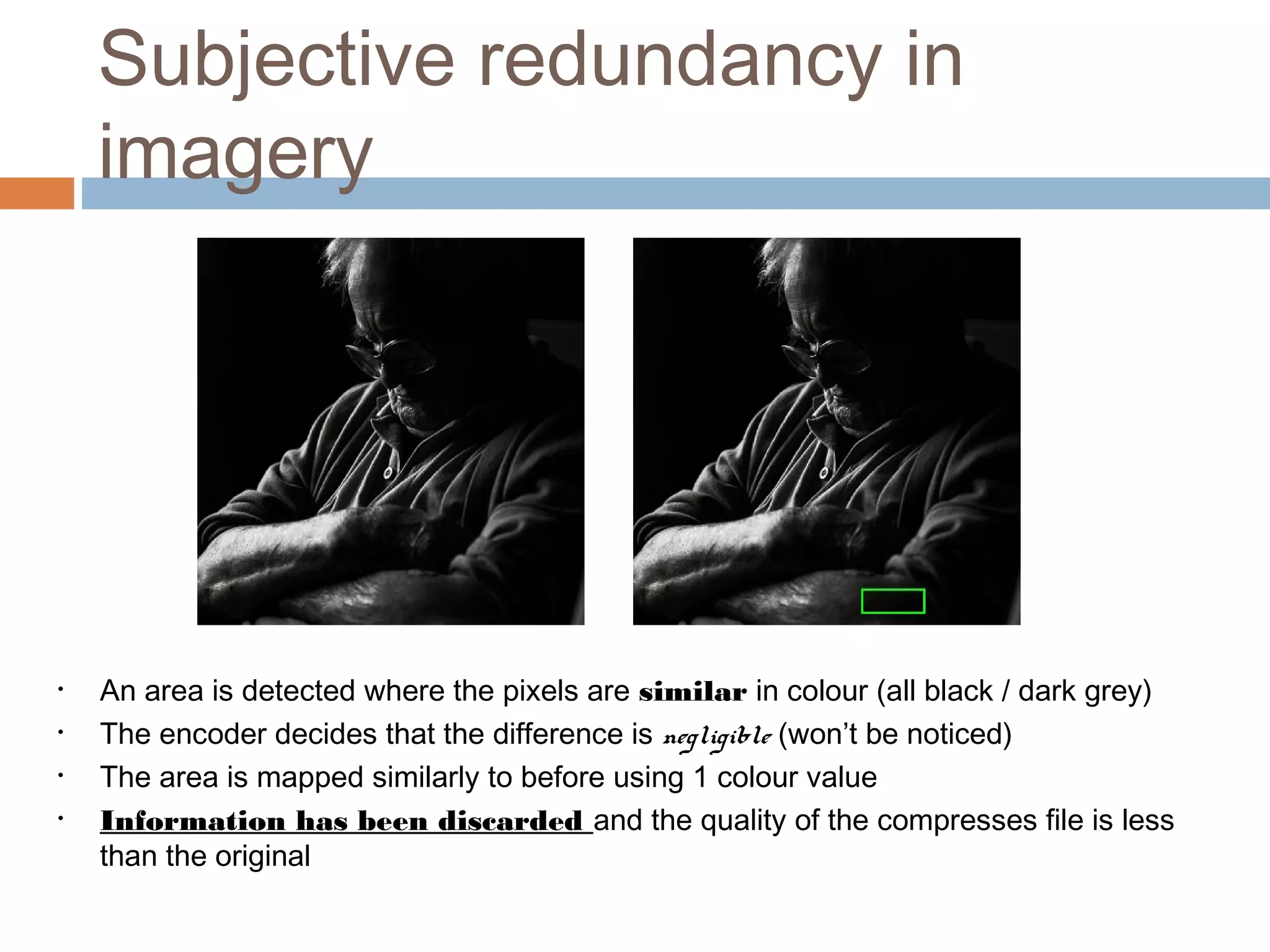 Subjective redundancy in
imagery
• An area is detected where the pixels are similar in colour (all black / dark grey)
• The encoder decides that the difference is negligible (won’t be noticed)
• The area is mapped similarly to before using 1 colour value
• Information has been discarded and the quality of the compresses file is less
than the original
 