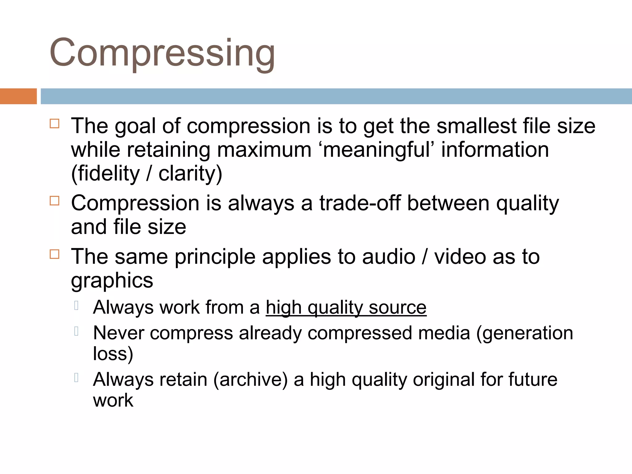 Compressing
 The goal of compression is to get the smallest file size
while retaining maximum ‘meaningful’ information
(fidelity / clarity)
 Compression is always a trade-off between quality
and file size
 The same principle applies to audio / video as to
graphics
 Always work from a high quality source
 Never compress already compressed media (generation
loss)
 Always retain (archive) a high quality original for future
work
 