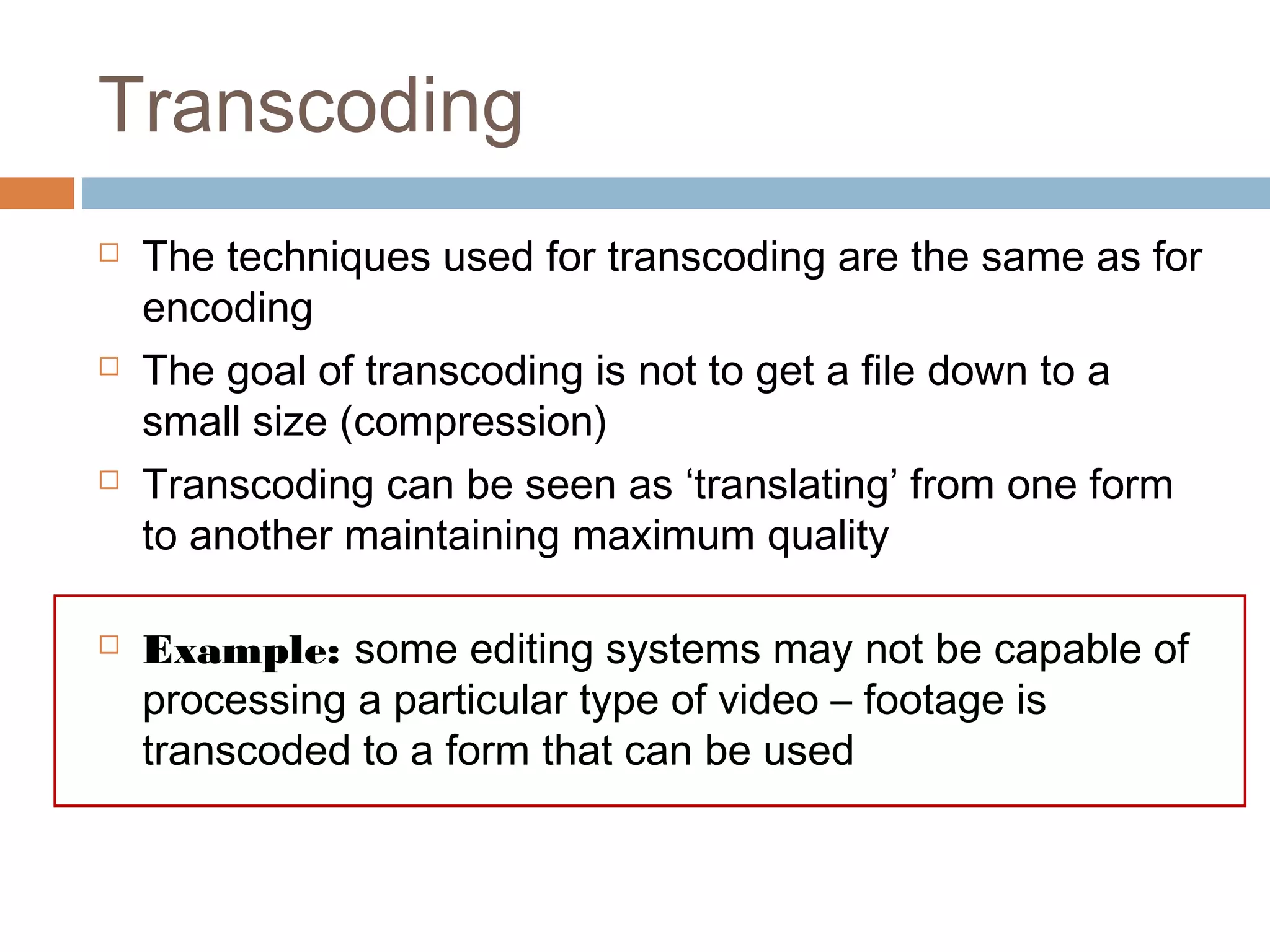 Transcoding
 The techniques used for transcoding are the same as for
encoding
 The goal of transcoding is not to get a file down to a
small size (compression)
 Transcoding can be seen as ‘translating’ from one form
to another maintaining maximum quality
 Example: some editing systems may not be capable of
processing a particular type of video – footage is
transcoded to a form that can be used
 