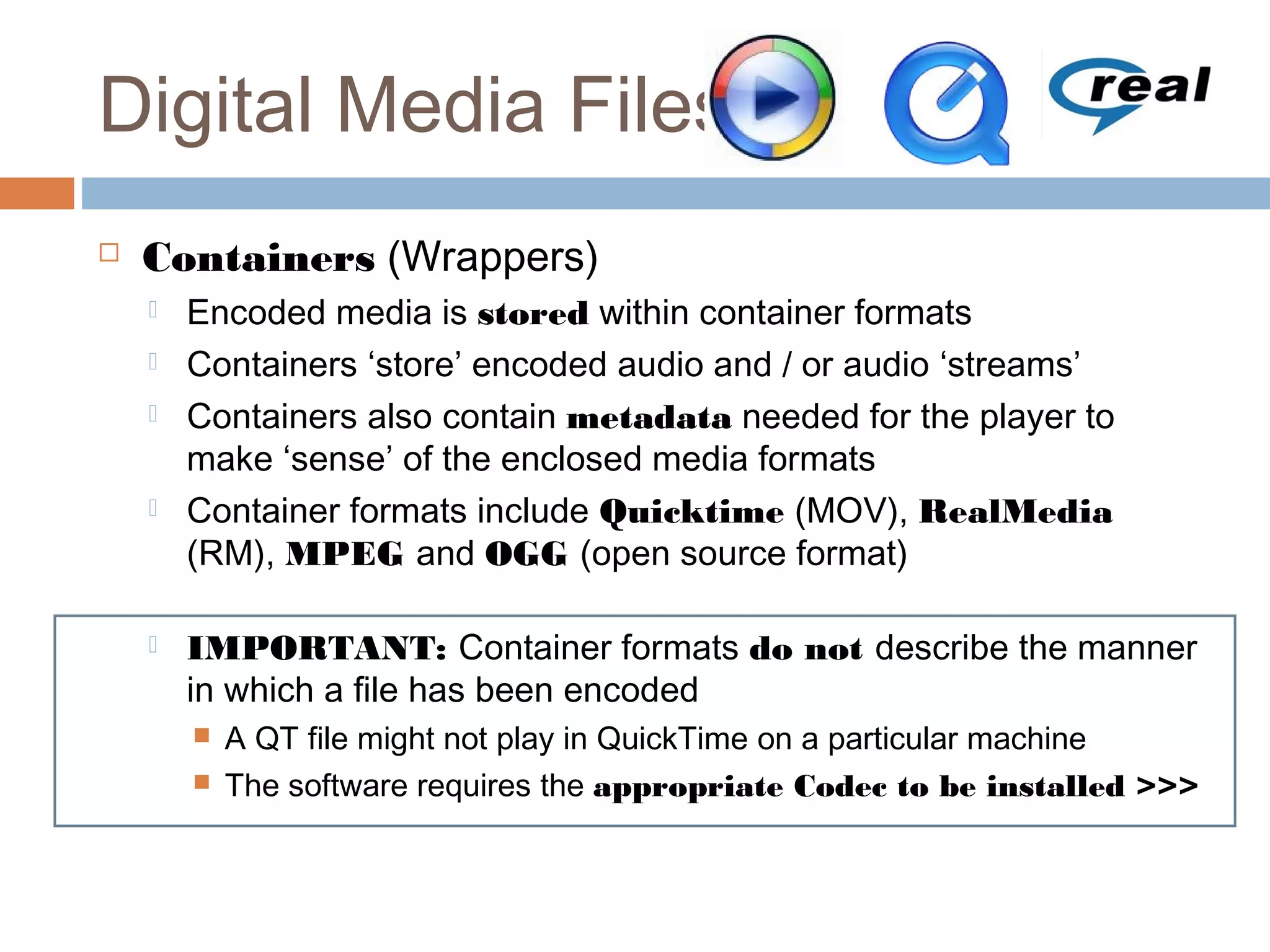 Digital Media Files
 Containers (Wrappers)
 Encoded media is stored within container formats
 Containers ‘store’ encoded audio and / or audio ‘streams’
 Containers also contain metadata needed for the player to
make ‘sense’ of the enclosed media formats
 Container formats include Quicktime (MOV), RealMedia
(RM), MPEG and OGG (open source format)
 IMPORTANT: Container formats do not describe the manner
in which a file has been encoded
 A QT file might not play in QuickTime on a particular machine
 The software requires the appropriate Codec to be installed >>>
 