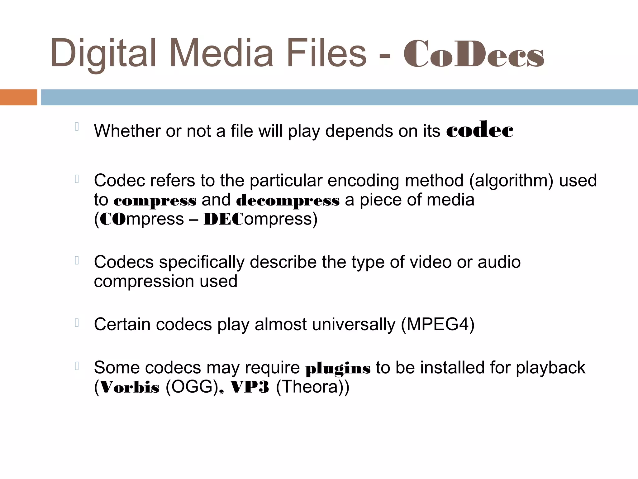 Digital Media Files - CoDecs

Whether or not a file will play depends on its codec
 Codec refers to the particular encoding method (algorithm) used
to compress and decompress a piece of media
(COmpress – DECompress)
 Codecs specifically describe the type of video or audio
compression used
 Certain codecs play almost universally (MPEG4)
 Some codecs may require plugins to be installed for playback
(Vorbis (OGG), VP3 (Theora))
 