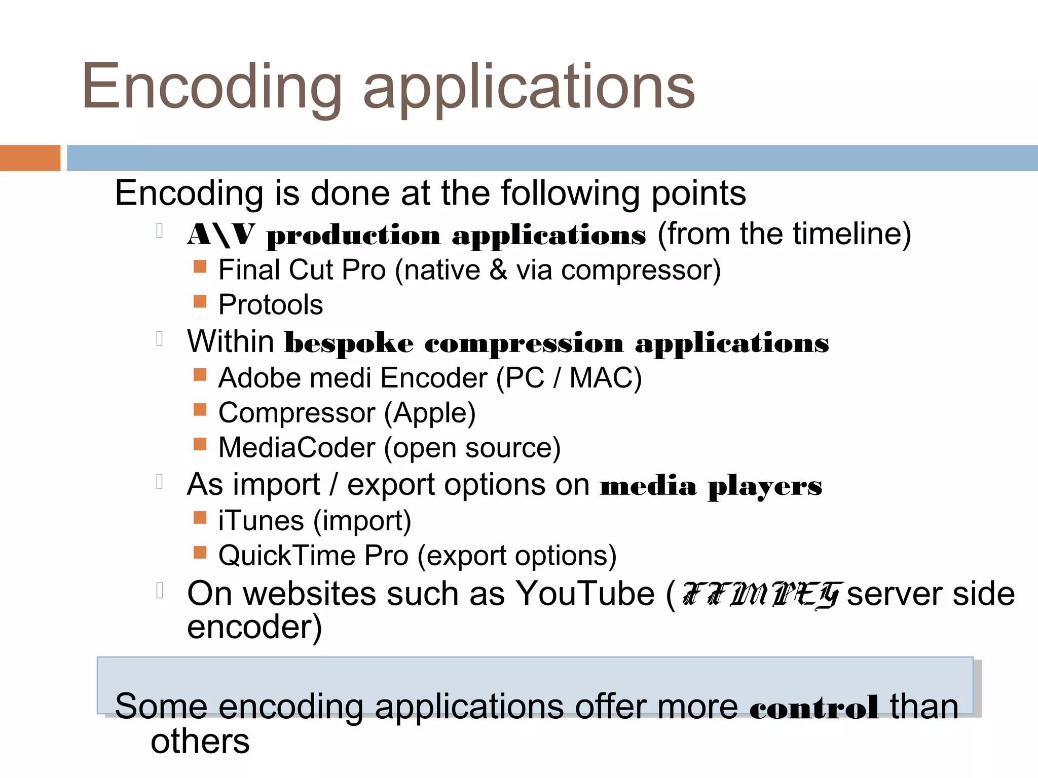 Encoding applications
Encoding is done at the following points
 AV production applications (from the timeline)
 Final Cut Pro (native & via compressor)
 Protools
 Within bespoke compression applications
 Adobe medi Encoder (PC / MAC)
 Compressor (Apple)
 MediaCoder (open source)
 As import / export options on media players
 iTunes (import)
 QuickTime Pro (export options)
 On websites such as YouTube (FFMPEG server side
encoder)
Some encoding applications offer more control than
others
 