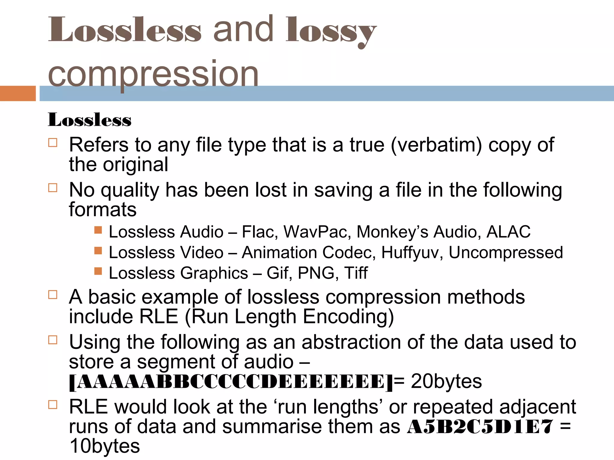 Lossless and lossy
compression
Lossless
 Refers to any file type that is a true (verbatim) copy of
the original
 No quality has been lost in saving a file in the following
formats
 Lossless Audio – Flac, WavPac, Monkey’s Audio, ALAC
 Lossless Video – Animation Codec, Huffyuv, Uncompressed
 Lossless Graphics – Gif, PNG, Tiff
 A basic example of lossless compression methods
include RLE (Run Length Encoding)
 Using the following as an abstraction of the data used to
store a segment of audio –
[AAAAABBCCCCCDEEEEEEE]= 20bytes
 RLE would look at the ‘run lengths’ or repeated adjacent
runs of data and summarise them as A5B2C5D1E7 =
10bytes
 