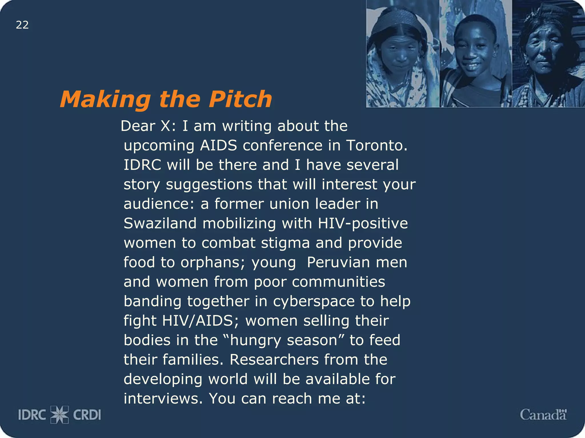 Dear X: I am writing about the upcoming AIDS conference in Toronto. IDRC will be there and I have several story suggestions that will interest your audience: a former union leader in Swaziland mobilizing with HIV-positive women to combat stigma and provide food to orphans; young  Peruvian men and women from poor communities banding together in cyberspace to help fight HIV/AIDS; women selling their bodies in the “hungry season” to feed their families. Researchers from the developing world will be available for interviews. You can reach me at:  Making the Pitch 