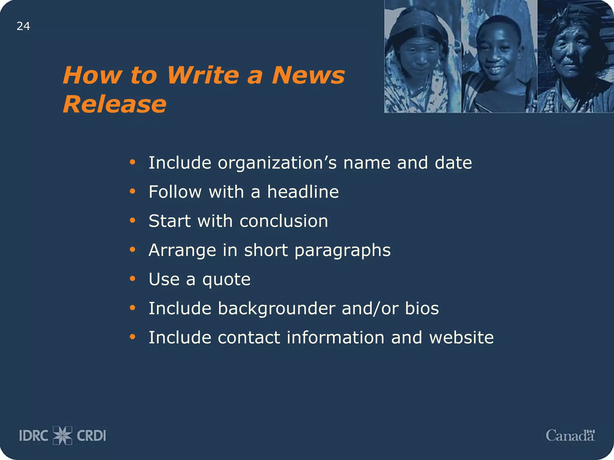 Include organization’s name and date Follow with a headline Start with conclusion Arrange in short paragraphs Use a quote Include backgrounder and/or bios Include contact information and website How to Write a News Release 