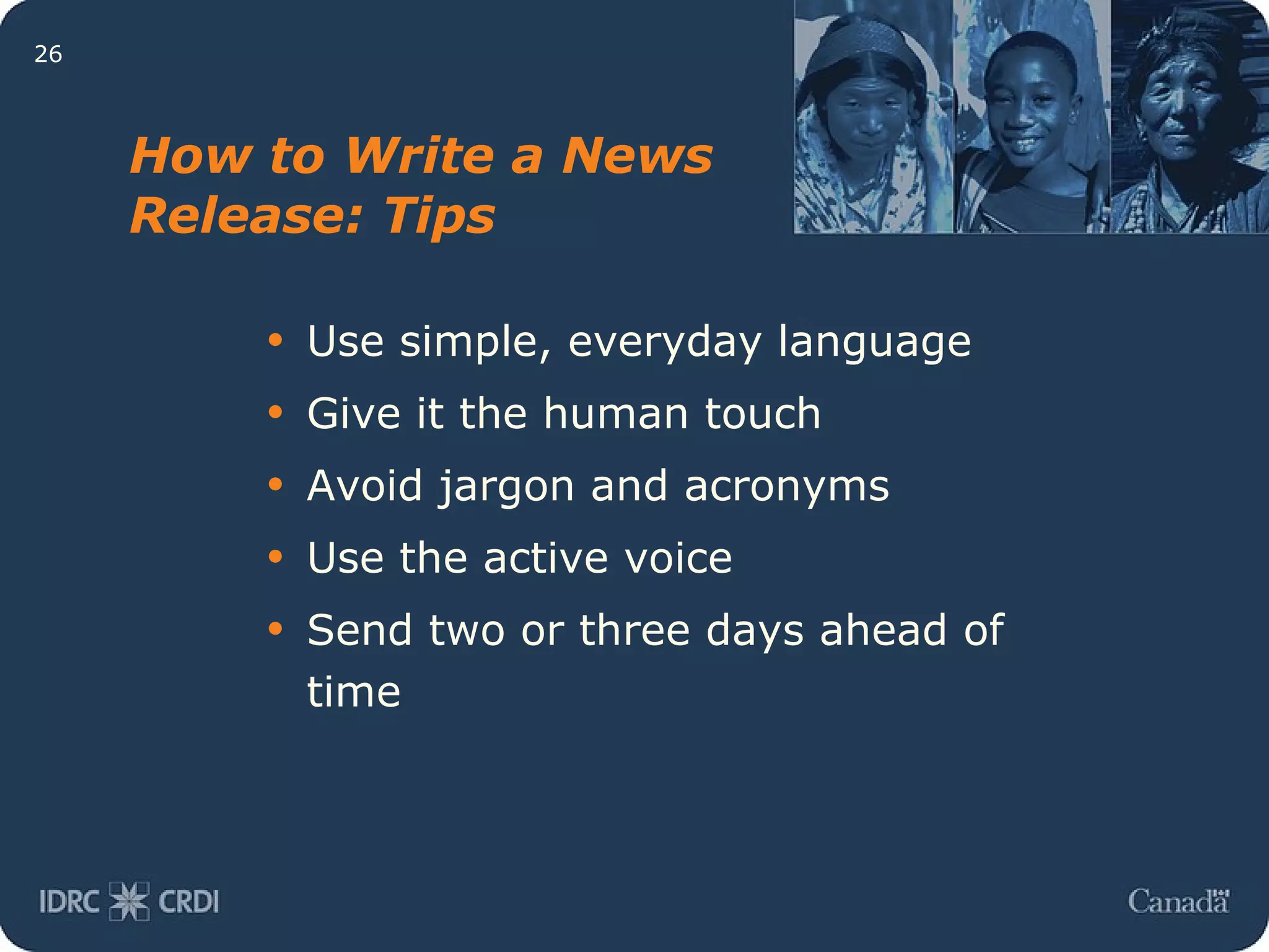 How to Write a News Release: Tips Use simple, everyday language  Give it the human touch Avoid jargon and acronyms Use the active voice Send two or three days ahead of time 