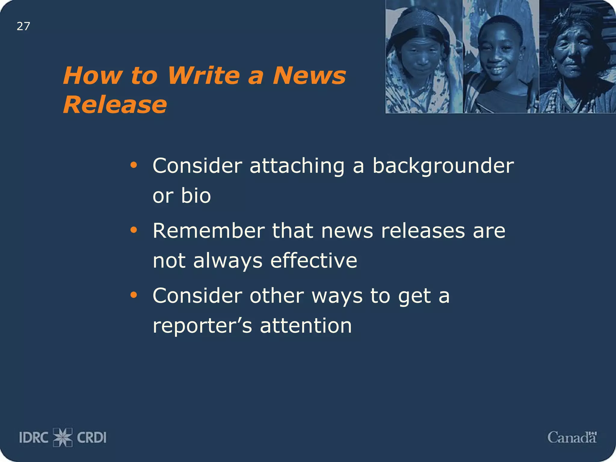 How to Write a News Release Consider attaching a backgrounder or bio Remember that news releases are not always effective Consider other ways to get a reporter’s attention 