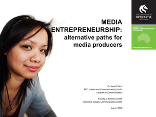 Dr Janet Fulton
PhD (Media and Communication) (UoN)
Lecturer in Communication
Faculty of Science and IT
School of Design, Communication and IT
July 9, 2014
MEDIA
ENTREPRENEURSHIP:
alternative paths for
media producers
 