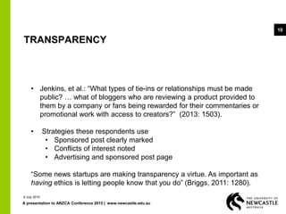 A presentation to ANZCA Conference 2015 | www.newcastle.edu.au
10
TRANSPARENCY
• Jenkins, et al.: “What types of tie-ins or relationships must be made
public? … what of bloggers who are reviewing a product provided to
them by a company or fans being rewarded for their commentaries or
promotional work with access to creators?” (2013: 1503).
• Strategies these respondents use
• Sponsored post clearly marked
• Conflicts of interest noted
• Advertising and sponsored post page
“Some news startups are making transparency a virtue. As important as
having ethics is letting people know that you do” (Briggs, 2011: 1280).
9 July 2015
 