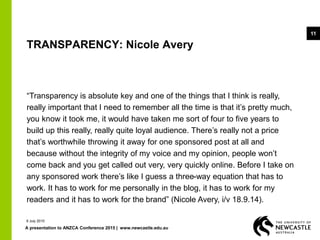 A presentation to ANZCA Conference 2015 | www.newcastle.edu.au
11
TRANSPARENCY: Nicole Avery
“Transparency is absolute key and one of the things that I think is really,
really important that I need to remember all the time is that it’s pretty much,
you know it took me, it would have taken me sort of four to five years to
build up this really, really quite loyal audience. There’s really not a price
that’s worthwhile throwing it away for one sponsored post at all and
because without the integrity of my voice and my opinion, people won’t
come back and you get called out very, very quickly online. Before I take on
any sponsored work there’s like I guess a three-way equation that has to
work. It has to work for me personally in the blog, it has to work for my
readers and it has to work for the brand” (Nicole Avery, i/v 18.9.14).
9 July 2015
 