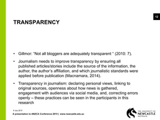 A presentation to ANZCA Conference 2015 | www.newcastle.edu.au
12
TRANSPARENCY
• Gillmor: “Not all bloggers are adequately transparent “ (2010: 7).
• Journalism needs to improve transparency by ensuring all
published articles/stories include the source of the information, the
author, the author’s affiliation, and which journalistic standards were
applied before publication (Macnamara, 2014).
• Transparency in journalism: declaring personal views, linking to
original sources, openness about how news is gathered,
engagement with audiences via social media, and, correcting errors
openly – these practices can be seen in the participants in this
research
9 July 2015
 