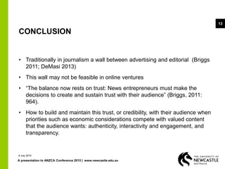 A presentation to ANZCA Conference 2015 | www.newcastle.edu.au
13
CONCLUSION
• Traditionally in journalism a wall between advertising and editorial (Briggs
2011; DeMasi 2013)
• This wall may not be feasible in online ventures
• “The balance now rests on trust: News entrepreneurs must make the
decisions to create and sustain trust with their audience” (Briggs, 2011:
964).
• How to build and maintain this trust, or credibility, with their audience when
priorities such as economic considerations compete with valued content
that the audience wants: authenticity, interactivity and engagement, and
transparency.
9 July 2015
 