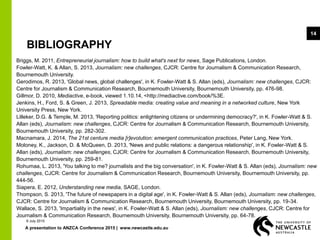 A presentation to ANZCA Conference 2015 | www.newcastle.edu.au
14
BIBLIOGRAPHY
Briggs, M. 2011, Entrepreneurial journalism: how to build what's next for news, Sage Publications, London.
Fowler-Watt, K. & Allan, S. 2013, Journalism: new challenges, CJCR: Centre for Journalism & Communication Research,
Bournemouth University.
Gerodimos, R. 2013, 'Global news, global challenges', in K. Fowler-Watt & S. Allan (eds), Journalism: new challenges, CJCR:
Centre for Journalism & Communication Research, Bournemouth University, Bournemouth University, pp. 476-98.
Gillmor, D. 2010, Mediactive, e-book, viewed 1.10.14, <http://mediactive.com/book/%3E.
Jenkins, H., Ford, S. & Green, J. 2013, Spreadable media: creating value and meaning in a networked culture, New York
University Press, New York.
Lilleker, D.G. & Temple, M. 2013, 'Reporting politics: enlightening citizens or undermining democracy?', in K. Fowler-Watt & S.
Allan (eds), Journalism: new challenges, CJCR: Centre for Journalism & Communication Research, Bournemouth University,
Bournemouth University, pp. 282-302.
Macnamara, J. 2014, The 21st centure media [r]evolution: emergent communication practices, Peter Lang, New York.
Moloney, K., Jackson, D. & McQueen, D. 2013, 'News and public relations: a dangerous relationship', in K. Fowler-Watt & S.
Allan (eds), Journalism: new challenges, CJCR: Centre for Journalism & Communication Research, Bournemouth University,
Bournemouth University, pp. 259-81.
Rohumaa, L. 2013, 'You talking to me? journalists and the big conversation', in K. Fowler-Watt & S. Allan (eds), Journalism: new
challenges, CJCR: Centre for Journalism & Communication Research, Bournemouth University, Bournemouth University, pp.
444-56.
Siapera, E. 2012, Understanding new media, SAGE, London.
Thompson, S. 2013, 'The future of newspapers in a digital age', in K. Fowler-Watt & S. Allan (eds), Journalism: new challenges,
CJCR: Centre for Journalism & Communication Research, Bournemouth University, Bournemouth University, pp. 19-34.
Wallace, S. 2013, 'Impartiality in the news', in K. Fowler-Watt & S. Allan (eds), Journalism: new challenges, CJCR: Centre for
Journalism & Communication Research, Bournemouth University, Bournemouth University, pp. 64-78.
9 July 2015
 
