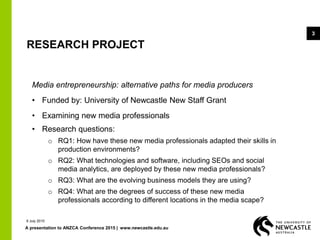 A presentation to ANZCA Conference 2015 | www.newcastle.edu.au
3
RESEARCH PROJECT
Media entrepreneurship: alternative paths for media producers
• Funded by: University of Newcastle New Staff Grant
• Examining new media professionals
• Research questions:
o RQ1: How have these new media professionals adapted their skills in
production environments?
o RQ2: What technologies and software, including SEOs and social
media analytics, are deployed by these new media professionals?
o RQ3: What are the evolving business models they are using?
o RQ4: What are the degrees of success of these new media
professionals according to different locations in the media scape?
9 July 2015
 