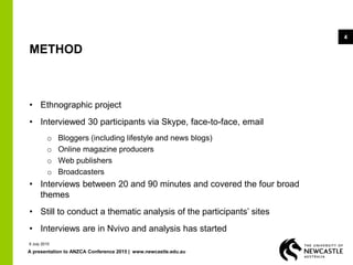 A presentation to ANZCA Conference 2015 | www.newcastle.edu.au
4
METHOD
• Ethnographic project
• Interviewed 30 participants via Skype, face-to-face, email
o Bloggers (including lifestyle and news blogs)
o Online magazine producers
o Web publishers
o Broadcasters
• Interviews between 20 and 90 minutes and covered the four broad
themes
• Still to conduct a thematic analysis of the participants’ sites
• Interviews are in Nvivo and analysis has started
9 July 2015
 