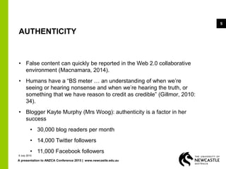 A presentation to ANZCA Conference 2015 | www.newcastle.edu.au
5
AUTHENTICITY
• False content can quickly be reported in the Web 2.0 collaborative
environment (Macnamara, 2014).
• Humans have a “BS meter … an understanding of when we’re
seeing or hearing nonsense and when we’re hearing the truth, or
something that we have reason to credit as credible” (Gillmor, 2010:
34).
• Blogger Kayte Murphy (Mrs Woog): authenticity is a factor in her
success
• 30,000 blog readers per month
• 14,000 Twitter followers
• 11,000 Facebook followers
9 July 2015
 