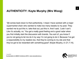 A presentation to ANZCA Conference 2015 | www.newcastle.edu.au
6
AUTHENTICITY: Kayte Murphy (Mrs Woog)
“[I]t comes back down to that authenticity. I mean I have worked with a major
supermarket chain who wanted to make too many tweaks to my post. They
wanted me to put this in, take that out, put this in. And I said, ‘Look I can’t.
Like it’s actually, no.’ You get a really good feeling and a good radar when
you first initially start the discussion with brands. You sort of, you know if
you’re not going to let me do it my way I’m not going to do it. Because I’ve got
a responsibility to my readers too, that they’re coming to my site and that
they’ve got to be rewarded with something good” (Kayte Murphy, i/v 21.7.14).
9 July 2015
 