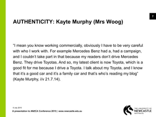A presentation to ANZCA Conference 2015 | www.newcastle.edu.au
7
AUTHENTICITY: Kayte Murphy (Mrs Woog)
“I mean you know working commercially, obviously I have to be very careful
with who I work with. For example Mercedes Benz had a, had a campaign,
and I couldn’t take part in that because my readers don’t drive Mercedes
Benz. They drive Toyotas. And so, my latest client is now Toyota, which is a
good fit for me because I drive a Toyota. I talk about my Toyota, and I know
that it’s a good car and it’s a family car and that’s who’s reading my blog”
(Kayte Murphy, i/v 21.7.14).
9 July 2015
 