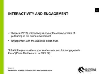A presentation to ANZCA Conference 2015 | www.newcastle.edu.au
8
INTERACTIVITY AND ENGAGEMENT
• Siapera (2012): interactivity is one of the characteristics of
publishing in the online environment
• Engagement with the audience builds trust
“Inhabit the places where your readers are, and truly engage with
them” (Paula Matthewson, i/v 19.9.14).
9 July 2015
 