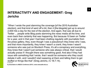 A presentation to ANZCA Conference 2015 | www.newcastle.edu.au
9
INTERACTIVITY AND ENGAGEMENT: Greg
Jericho
“When I wrote the post slamming the coverage [of the 2010 Australian
election], and that kind of went off a bit, then it [the blogsite] got up to around
2,000 hits a day for the rest of the election. And again, that was all due to
Twitter ... people write Blog posts slamming the news media all the time, and
even back then certainly that was happening. But because I'd been on Twitter
for a year, and in that year I had been chatting regularly with journalists from
the press gallery, they, even though I was a pseudonym they knew who I was,
and that more importantly, they knew I wasn't a crank; they knew I wasn't
someone who was just on Murdoch Press, it's all a conspiracy and everything,
they knew that I wasn't just someone who was always critical, that I would
actually praise if I thought there was something good. And also if they had
issue with something that I wrote, that I would be someone who they could
debate it with, and I wouldn't start swearing at them and telling them to get
stuffed or things like that” (Greg Jericho, i/v 18.7.14).
9 July 2015
 