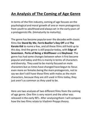 An Analysis of The Coming of Age Genre
In terms of the film industry, coming of age focuses on the
psychological and moral growth of one or more protagonists
from youth to adulthood and alwaysset in the early years of
a protagonistslife. (Immaturity to maturity).
The genre has become popularover the decades with classic
films like Stand By Me, Ferris Bueller’s Day Off and The
Karate Kid to name a few, and all these films still hold up to
this day. And the genre is still populartoday, with Edge of
Seventeen, Perks of Being a Wallflower and Boyhood. The
genre has had some changes between when it first became
popularand today and this is mainly in terms of characters
and diversity. They used to be mainly focused on male
characters but as times have changed have begun to focus
even more on females being the main protagonists, not to
say we don’t still have these films with males as the main
characters, because they are still used in films today, they
just aren’t as common as they used to be.
Here are two analyses of two different films from the coming
of age genre. One film is very recent and the other was
released in the early 90’s. After analysingthem I will compare
how the two films relate to VladimirPropps theory.
 