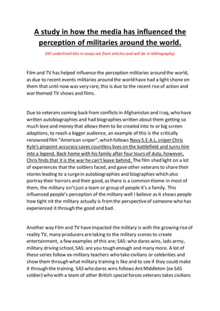 A study in how the media has influenced the
perception of militaries around the world.
(All underlined bits in essay are from articles and will be in bibliography)
Film and TV has helped influence the perception militaries around the world,
as due to recent events militaries around the world have had a light shone on
them that until now was very rare, this is due to the recent riseof action and
war themed TV shows and films.
Due to veterans coming back from conflicts in Afghanistan and Iraq, who have
written autobiographies and had biographies written about them getting so
much love and money that allows them to be created into tv or big screen
adaptions, to reach a bigger audience, an example of this is the critically
renowned film “American sniper”, which follows Navy S.E.A.L. sniper Chris
Kyle's pinpoint accuracy saves countless lives on the battlefield and turns him
into a legend. Back home with his family after four tours of duty, however,
Chris finds that it is the war he can't leave behind. The film shed light on a lot
of experiences that the soldiers faced, and gave other veterans to share their
stories leading to a surgein autobiographies and biographies which also
portray their horrors and their good, as there is a common theme in most of
them, the military isn’tjust a team or group of people it’s a family. This
influenced people’s perception of the military well I believe as it shows people
how tight nit the military actually is from the perspectiveof someone who has
experienced it through the good and bad.
Another way Film and TV haveimpacted the military is with the growing riseof
reality TV, many producers aretaking to the military scenes to create
entertainment, a few examples of this are; SAS: who dares wins, lads army,
military driving school, SAS: are you tough enough and many more. A lot of
these series follow ex-military teachers who take civilians or celebrities and
show them through what military training is like and to see if they could make
it through the training. SAS who dares wins follows AntMiddleton (ex SAS
soldier) who with a team of other British special forces veterans takes civilians
 