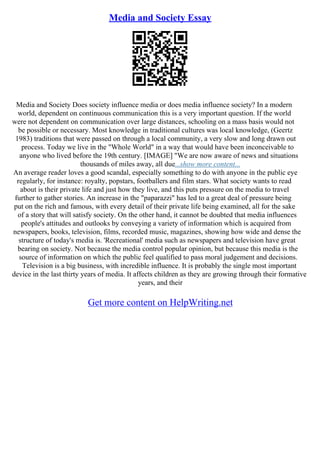 Media and Society Essay
Media and Society Does society influence media or does media influence society? In a modern
world, dependent on continuous communication this is a very important question. If the world
were not dependent on communication over large distances, schooling on a mass basis would not
be possible or necessary. Most knowledge in traditional cultures was local knowledge, (Geertz
1983) traditions that were passed on through a local community, a very slow and long drawn out
process. Today we live in the "Whole World" in a way that would have been inconceivable to
anyone who lived before the 19th century. [IMAGE] "We are now aware of news and situations
thousands of miles away, all due...show more content...
An average reader loves a good scandal, especially something to do with anyone in the public eye
regularly, for instance: royalty, popstars, footballers and film stars. What society wants to read
about is their private life and just how they live, and this puts pressure on the media to travel
further to gather stories. An increase in the "paparazzi" has led to a great deal of pressure being
put on the rich and famous, with every detail of their private life being examined, all for the sake
of a story that will satisfy society. On the other hand, it cannot be doubted that media influences
people's attitudes and outlooks by conveying a variety of information which is acquired from
newspapers, books, television, films, recorded music, magazines, showing how wide and dense the
structure of today's media is. 'Recreational' media such as newspapers and television have great
bearing on society. Not because the media control popular opinion, but because this media is the
source of information on which the public feel qualified to pass moral judgement and decisions.
Television is a big business, with incredible influence. It is probably the single most important
device in the last thirty years of media. It affects children as they are growing through their formative
years, and their
Get more content on HelpWriting.net
 