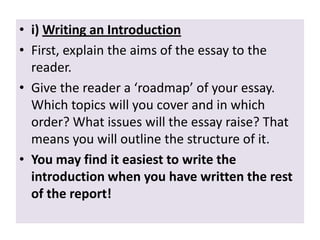• i) Writing an Introduction
• First, explain the aims of the essay to the
reader.
• Give the reader a ‘roadmap’ of your essay.
Which topics will you cover and in which
order? What issues will the essay raise? That
means you will outline the structure of it.
• You may find it easiest to write the
introduction when you have written the rest
of the report!

 