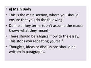 • ii) Main Body
• This is the main section, where you should
ensure that you do the following:
• Define all key terms (don’t assume the reader
knows what they mean!).
• There should be a logical flow to the essay.
This stops you repeating yourself.
• Thoughts, ideas or discussions should be
written in paragraphs.

 