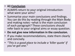 • iii) Conclusion
• ALWAYS return to your original introductionwhat were your aims?
• Summarise your main conclusions and findings.
You can do this by reading through the Main Body
and making notes –what is the main conclusion
of each paragraph? These conclusions should
refer back to your original aims or essay question.
• Do not give new information in the conclusion.
• If you make recommendations, state them clearly
and concisely.
• “This is a good place to include a ‘killer quote’ if
you’ve got one.”

 