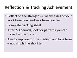 Reflection & Tracking Achievement
• Reflect on the strengths & weaknesses of your
work based on feedback from teacher.
• Complete tracking sheet
• After 2-3 periods, look for patterns you can
correct and work on
• Aim to improve for the medium and long term
– not simply the short term.

 