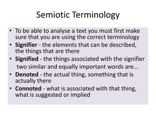 Semiotic Terminology
• To be able to analyse a text you must first make
sure that you are using the correct terminology
• Signifier - the elements that can be described,
the things that are there
• Signified - the things associated with the signifier
two similar and equally important words are...
• Denoted - the actual thing, something that is
actually there
• Connoted - what is associated with that thing,
what is suggested or implied

 