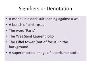 Signifiers or Denotation
•
•
•
•
•

A model in a dark suit leaning against a wall
A bunch of pink roses
The word 'Paris'
The Yves Saint Laurent logo
The Eiffel tower (out of focus) in the
background
• A superimposed image of a perfume bottle

 