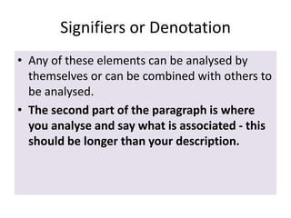 Signifiers or Denotation
• Any of these elements can be analysed by
themselves or can be combined with others to
be analysed.
• The second part of the paragraph is where
you analyse and say what is associated - this
should be longer than your description.

 