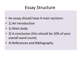 Essay Structure
•
•
•
•

An essay should have 4 main sections:
1) An introduction
1) Main body
3) A conclusion (this should be 10% of your
overall word count)
• 4) References and Bibliography.

 