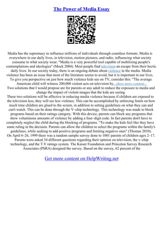 The Power of Media Essay
Media has the supremacy to influence millions of individuals through countless formats. Media is
everywhere in our daily lives, in television, motion pictures, and radio, influencing what society
consume to what society wear. "Media is a very powerful tool capable of mobilizing people's
contemplations and ideologies" (Mock 2004). Most people find television an escape from their hectic
daily lives. In our society today, there is an ongoing debate about violence in the media. Media
violence has been an issue that most of the literature seems to avoid, but it is important in our lives.
To give you perspective on just how much violence kids see on TV, consider this: "The average
American child will witness 200,000 violent acts on television by...show more content...
Two solutions that I would propose are for parents or any adult to reduce the exposure to media and
change the impact of violent images that the kids are seeing.
These two solutions will be affective in reducing media violence because if children are exposed to
the television less, they will see less violence. This can be accomplished by enforcing limits on how
much time children are glued to the screen, in addition to setting guidelines on what they can and
can't watch. This can be done through the V–chip technology. This technology was made to block
programs based on their ratings category. With this device, parents can block any programs that
show voluminous amounts of violence by adding a four–digit code. In fact parents don't have to
completely neglect the child during the blocking of programs. "To make the kids feel like they have
some ruling in the decision. Parents can allow the children to select the programs within the family's
guidelines, while seeking to add positive programs and limiting negative ones" (Thomas 2010).
On April 6–26, 1999 there was a random sample survey done to 1001 parents of children ages 2–17.
Parents were asked 34 different questions regarding their opinion on television, the v–chip
technology, and the T.V ratings system. The Kaiser Foundation and Princeton Survey Research
Associates (PSRA) designed the survey. Based on the survey, 62 percent of the
Get more content on HelpWriting.net
 