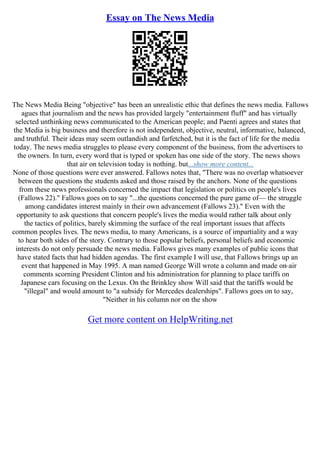 Essay on The News Media
The News Media Being "objective" has been an unrealistic ethic that defines the news media. Fallows
agues that journalism and the news has provided largely "entertainment fluff" and has virtually
selected unthinking news communicated to the American people; and Paenti agrees and states that
the Media is big business and therefore is not independent, objective, neutral, informative, balanced,
and truthful. Their ideas may seem outlandish and farfetched, but it is the fact of life for the media
today. The news media struggles to please every component of the business, from the advertisers to
the owners. In turn, every word that is typed or spoken has one side of the story. The news shows
that air on television today is nothing. but...show more content...
None of those questions were ever answered. Fallows notes that, "There was no overlap whatsoever
between the questions the students asked and those raised by the anchors. None of the questions
from these news professionals concerned the impact that legislation or politics on people's lives
(Fallows 22)." Fallows goes on to say "...the questions concerned the pure game of–– the struggle
among candidates interest mainly in their own advancement (Fallows 23)." Even with the
opportunity to ask questions that concern people's lives the media would rather talk about only
the tactics of politics, barely skimming the surface of the real important issues that affects
common peoples lives. The news media, to many Americans, is a source of impartiality and a way
to hear both sides of the story. Contrary to those popular beliefs, personal beliefs and economic
interests do not only persuade the news media. Fallows gives many examples of public icons that
have stated facts that had hidden agendas. The first example I will use, that Fallows brings up an
event that happened in May 1995. A man named George Will wrote a column and made on–air
comments scorning President Clinton and his administration for planning to place tariffs on
Japanese cars focusing on the Lexus. On the Brinkley show Will said that the tariffs would be
"illegal" and would amount to "a subsidy for Mercedes dealerships". Fallows goes on to say,
"Neither in his column nor on the show
Get more content on HelpWriting.net
 