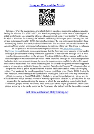 Essay on War and the Media
In times of War, the media plays a crucial role both in reporting, monitoring and giving updates.
During the Vietnam War of 1955–1975, the American press played crucial roles of reporting until it
ended up shifting its tone under the influence of occurrence of some events like the Tet Offensive,
the My Lai Massacre, the bombing of Cambodia and leaking of Pentagon papers resulting into lack
of trust in the press (Knightly 1975). From the beginning of the war up to present times there have
been undying debates over the role of media in the war. The have been various criticisms over the
American News Media's actions and influences on the outcome of the war. The debate is embedded
on the particular political assumptions perceived across the...show more content...
The United States diplomatic mission emphasized that the American press was only giving hand to
the Saigon government in curbing communist aggression. It was clear that although the U.S press
was briefing correspondents on the Vietnam War, they still followed the guidance and from the
Vietnamese press within the country (Venanzi 1983). Therefore although the Vietnamese president
had authority to impose restrictions on the press the American press ought to be allowed to report
about the war because this was crucial in ensuring that the United State got the necessary support in
order to keep on giving aid to the Saigon Government. According to Clarence Wyatt America had no
independent press to gather information from Vietnam and it therefore had to rely discouraging
realism. This weakened the moral support that America could have given (Taylor 1998). During the
war, American journalism reporters were believed to only give facts which were only relevant and
official. According to Daniel Miller(2004) this believe stirred doomed objectivity giving way to
official influence which hindered success of Kennedy's policies in Vietnam. As picture about the war
appeared in the media criticizing the manner in which the war was being carried out in South
Vietnamese, people become pessimistic about the success of the Saigon government. While other
picture appearing in the media supported the Americans who had advised the Saigon Government
Get more content on HelpWriting.net
 