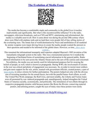 The Evolution of Media Essay
The media has become a comfortable staple and commodity to the global lives it touches
inadvertently and significantly. But what is this incontrovertible influence? It is the radio,
newspapers, television broadcasts, such as CNN and MTV; entertaining and informational, the
media is a valuable asset to all. How it came about was during the pivotal 20th century where
skies were filled with airplane raids and on land there were people full of fear, telling stories of
the everlasting wars. The innate fear of world domination by Nazis and annihilation of all mankind
by atomic weapons were major driving forces to create the media; people wanted the answers to
their questions and needed to be informed of the global chaos. However, as time...show more
content...
This remained the informational monopoly until reporters adapted Marconi's 1905 invention of the
transatlantic telegraph system to the radio. This was a monumental juncture for it marked the
beginning of facilitated forms of assimilating crucial information to the general public. Radio
allowed information to be sent across the Atlantic Ocean and to the ears of the curious and concerned.
Nevertheless, the media was not merely used for informational purposes but for swaying the
beliefs of people, as well, which is known as propaganda. During WWI, the involvement of citizens
in the war was critical and plenty of engagement was necessary. So, in order to recruit more soldiers
and gain more support for the war, artists, teamed with government officials, created posters, a part of
mass media, to entice citizens for further participation. The posters helped not only with the obvious
aim of recruiting members for the armed forces, but with the parallel home–front efforts, as well.
The United War Work campaign, the Red Cross, and most notably, the Liberty and Victory loans
were all promoted by war–induced propaganda and, unambiguously, helped strengthen the United
States of America socially, economically, and politically. The stimulation of war efforts through its
respective propaganda remains valid because posters like Rosie the Riveter, conserving material
posters, and enlisting posters, caught the eyes of many since these posters were easily
Get more content on HelpWriting.net
 