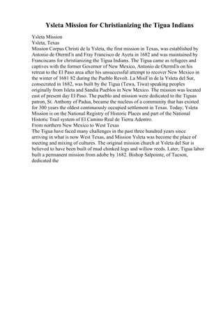 Ysleta Mission for Christianizing the Tigua Indians
Ysleta Mission
Ysleta, Texas
Mission Corpus Christi de la Ysleta, the first mission in Texas, was established by
Antonio de OtermГn and Fray Francisco de Ayeta in 1682 and was maintained by
Franciscans for christianizing the Tigua Indians. The Tigua came as refugees and
captives with the former Governor of New Mexico, Antonio de OtermГn on his
retreat to the El Paso area after his unsuccessful attempt to recover New Mexico in
the winter of 1681 82 during the Pueblo Revolt. La MisiГіn de la Ysleta del Sur,
consecrated in 1682, was built by the Tigua (Tewa, Tiwa) speaking peoples
originally from Isleta and Sandia Pueblos in New Mexico. The mission was located
east of present day El Paso. The pueblo and mission were dedicated to the Tiguas
patron, St. Anthony of Padua, became the nucleus of a community that has existed
for 300 years the oldest continuously occupied settlement in Texas. Today, Ysleta
Mission is on the National Registry of Historic Places and part of the National
Historic Trail system of El Camino Real de Tierra Adentro.
From northern New Mexico to West Texas
The Tigua have faced many challenges in the past three hundred years since
arriving in what is now West Texas, and Mission Ysleta was become the place of
meeting and mixing of cultures. The original mission church at Ysleta del Sur is
believed to have been built of mud chinked logs and willow reeds. Later, Tigua labor
built a permanent mission from adobe by 1682. Bishop Salpointe, of Tucson,
dedicated the
 