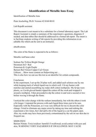 Identification of Metallic Ions Essay
Identification of Metallic Ions
Peter Jeschofnig, Ph.D. Version 42 0160 00 01
Lab RepoRt assistant
This document is not meant to be a substitute for a formal laboratory report. The Lab
Report Assistant is simply a summary of the experiment s questions, diagrams if
needed, and data tables that should be addressed in a formal lab report. The intent is
to facilitate students writing of lab reports by providing this information in an
editable file which can be sent to an instructor.
obseRvations
The color of the flame is expected to be as follows:
Metallic ionFlame color
Sodium Na+Yellow/Bright Orange
Strontium Sr2+ Red
Potassium K+Light Purple
Barium Ba2+Green Copper Cu2+Green
Lithium ... Show more content on Helpwriting.net ...
This is also how we can use this test as an identifier for certain compounds.
Conclusion:
In the experiment, I set up the 24 plate well, and added each solution one by one
while keeping track of which liquid was in which well. I lit my burner with
matches and started assembling my make shift cotton toothpicks. My Q tips were
plastic, so I (with gloved hands) ripped the cotton off the swab and wrapped it
around a toothpick. I then proceeded to dip the cotton in and wait a second or two
before waving it through the flame.
I noticed the color change with the sodium immediately, but with the others it took
a bit longer. I repeated the process with each liquid three times just to be sure.
Especially with the Potassium, as it was very difficult for me to discern the color
change. I tried to eliminate any major errors by taking my time and redoing the
experiment a few times, but I did spill a bit of the liquid as a cut the pipets open.
Also, my swabs may have been previously contaminated by the salt on our skin due to
frequent use.
MSDS INFO
Barium Nitrate: Toxic/oxidizer: harmful if swallowed; avoid contact with eyes and
skin; WARNING! VERY HAZARDOUS IF SWALLOWED. MAY CAUSE
 