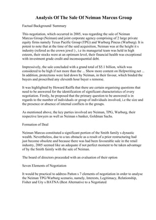 Analysis Of The Sale Of Neiman Marcus Group
Factual Background/ Summary
This negotiation, which occurred in 2005, was regarding the sale of Neiman
Marcus Group (Neiman) and joint corporate agency comprising of 2 large private
equity firms namely Texas Pacific Group (TPG) and Warburg Pincus (Warburg). It is
potent to note that at the time of the said acquisition, Neiman was at the height it s
industry (refered as the crown jewel ) , i.e its managerial team was held in high
esteem, their stocks were at an optimum level, their financial health was exceptional
with investment grade credit and inconsequential debt.
Impressively, the sale concluded with a grand total of $5.1 billion, which was
considered to be high if not more than the ... Show more content on Helpwriting.net ...
In addition, protections were laid down by Neiman, in their favour, which binded the
buyers and proscribed any eleventh hour buyer s remorse.
It was highlighted by Howard Raiffa that there are certain organising questions that
need to be answered for the identification of significant characteristics of every
negotiation. Firstly, he proposed that the primary question to be answered is in
regards to the number of individuals or group of individuals involved, i.e the size and
the presence or absence of internal conflicts in the groups.
As mentioned above, the key parties involved are Neiman, TPG, Warburg, their
respective lawyers as well as Neiman s banker, Goldman Sachs.
Formation of Deal
Neiman Marcus constituted a significant portion of the Smith family s dynastic
wealth. Nevertheless, due to a tax obstacle as a result of a prior restructuring had
just become obsolete and because there was had been favourable sale in the retail
industry, 2005 seemed like an adequate if not perfect moment to be taken advantage
of by the Smith faimly with the sale of Neiman.
The board of directors proceeded with an evaluation of their option
Seven Elements of Negotiation
It would be practical to address Patton s 7 elements of negotiation in order to analyse
the Neiman TPG/Warburg scenario, namely, Interests, Legitimacy, Relationship,
Fisher and Ury s BATNA (Best Alternative to a Negotiated
 