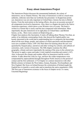 Essay about Jamestown Project
The Jamestown Project discusses the monumental landmark, the colony of
Jamestown, was in Atlantic History. The story of Jamestown is told in a much more
authentic, elaborate style than our textbooks has presented. As Kupperman points
out, Jamestown was not only important to United State s history but also to British
history. From the motivations to the lasting effects, she gives an accurate account of
all components involved in Jamestown. Also, there is a chapter devoted to the Native
American experience, which shows a non Western view of events. The book is
written in a format that is easily read but also compacted with information. More
importantly she puts Jamestown in its right place in United State s and British
history, as the... Show more content on Helpwriting.net ...
Chapter four analyzes this fascination. It starts off talking about Thomas Trevilian, an
author of an elaborate commonplace book, that showed the English public was
keenly interested in the world and in understanding how to categorize the knowledge
about all the new things, people, and cultures of which specimens and descriptions
were now available to them. (109 110) Their thirst for learning about the new was
quenched by frequent plays, narratives and other writings by colonist, and cabinets of
curiosities, early version of museums. The fifth chapter examines the effect
geography, climate and more importantly the naming of the areas in the colonial era.
The power to apply a name and make it stick implied ownership and control. (147)
Also, it discusses the climate and weather affect on Jamestown and the world s
relation. It talks about the Little Ice Age, and how the colder temperatures were
compounded by unprecedented drought throughout North America in the period of
contact and the first settlement. (171) Chapter six contrast Jamestown with other
British colonies in Ireland, the West Indies, Guiana, Roanoke, Newfoundland, and
New England. She focus on Ireland because the colonization of Ireland taught the
English how to transfer a social order and to transform the native population. (208)
The first year of Jamestown existence is the focus of chapter seven. It s name,
Uncertain Beginnings
 