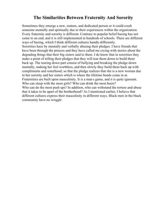 The Similarities Between Fraternity And Sorority
Sometimes they emerge a new, mature, and dedicated person or it could crush
someone mentally and spiritually due to their experiences within the organization.
Every fraternity and sorority is different. Contrary to popular belief hazing has not
come to an end, and it is still implemented in hundreds of schools. There are different
ways of hazing, which I think different cultures handle differently.
Sororities haze by mentally and verbally abusing their pledges. I have friends that
have been through the process and they have called me crying with stories about the
degrading things that their big sisters said to them. I do know that in sororities they
make a point of telling their pledges that they will tear them down to build them
back up. The tearing down part consist of bullying and breaking the pledge down
mentally, making her feel worthless, and then slowly they build them back up with
compliments and sisterhood; so that the pledge realizes that she is a new woman due
to her sorority and her sisters which is where the lifetime bonds come in at.
Fraternities are built upon masculinity. It is a man s game, and it is quite ignorant.
Who can sleep with the most girls? Who can drink the most beers?
Who can do the most push ups? In addition, who can withstand the torture and abuse
that it takes to be apart of the brotherhood? As I mentioned earlier, I believe that
different cultures express their masculinity in different ways. Black men in the black
community have no wriggle
 